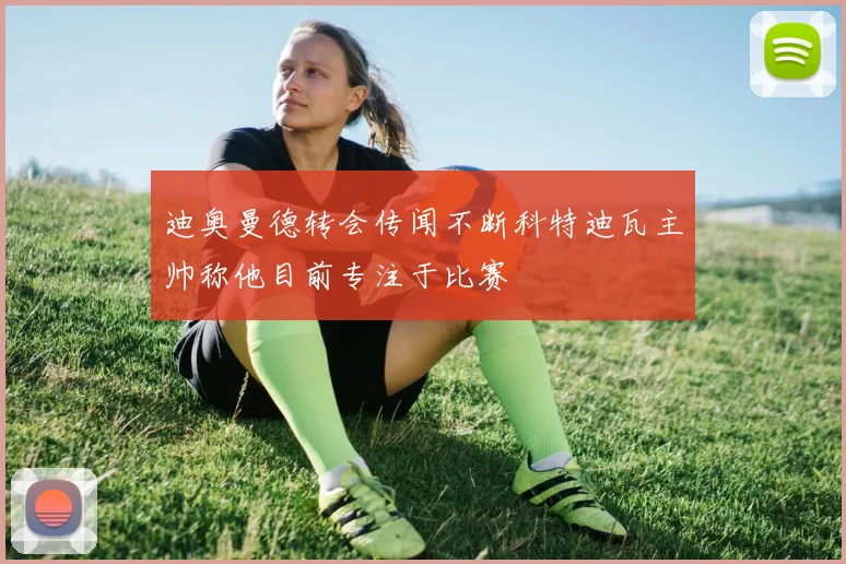 迪奥曼德转会传闻不断科特迪瓦主帅称他目前专注于比赛