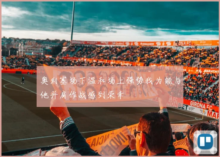 奥利塞场下温和场上强势我为能与他并肩作战感到荣幸