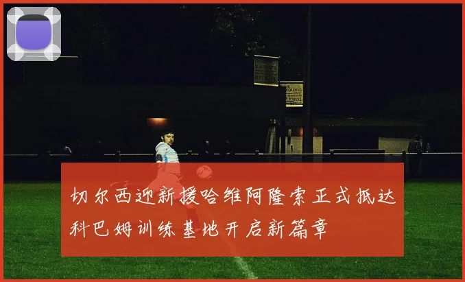 切尔西迎新援哈维阿隆索正式抵达科巴姆训练基地开启新篇章