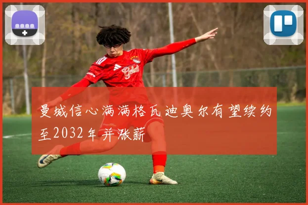 曼城信心满满格瓦迪奥尔有望续约至2032年并涨薪