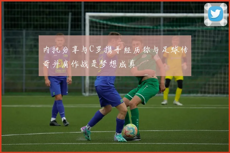 内托分享与C罗携手经历称与足球传奇并肩作战是梦想成真