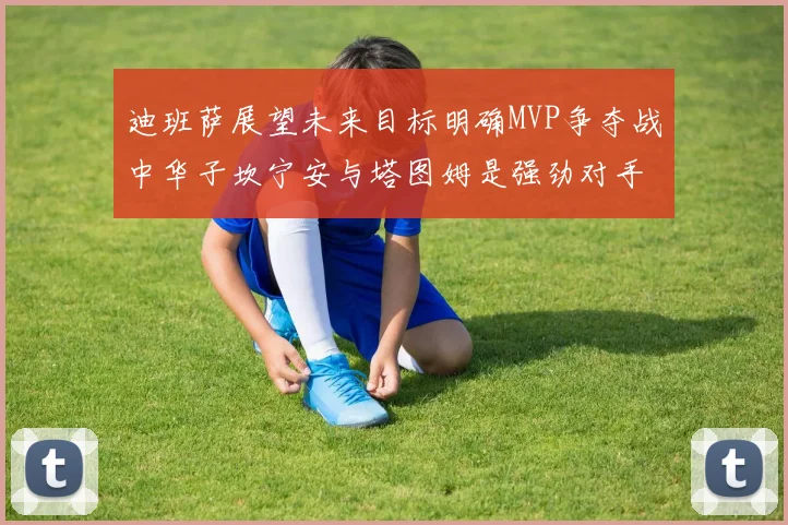 迪班萨展望未来目标明确MVP争夺战中华子坎宁安与塔图姆是强劲对手