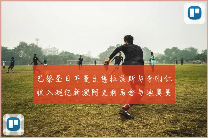 巴黎圣日耳曼出售拉莫斯与李刚仁收入超亿新援阿克利乌舍与迪奥曼德即将加盟