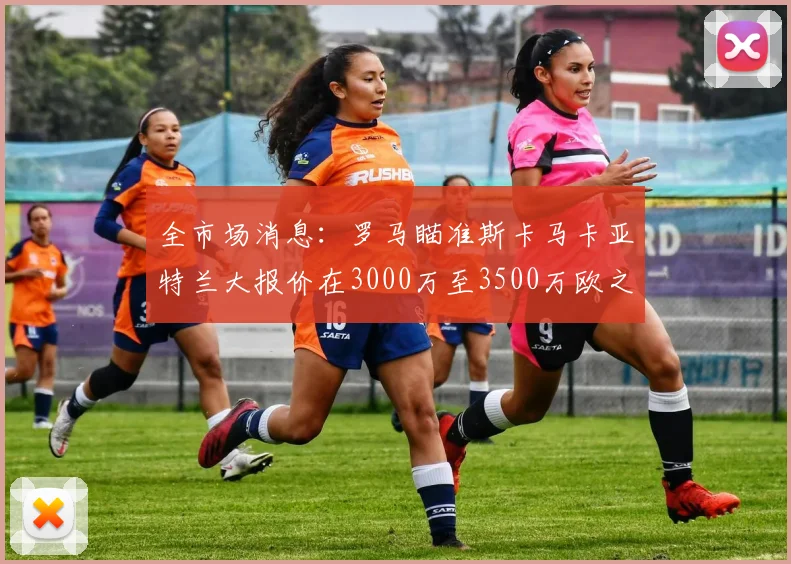 全市场消息：罗马瞄准斯卡马卡亚特兰大报价在3000万至3500万欧之间