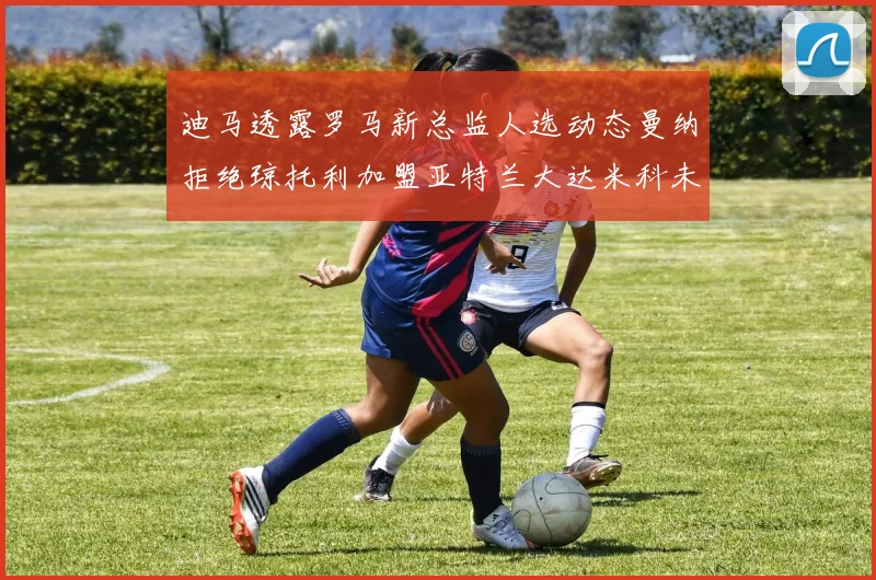迪马透露罗马新总监人选动态曼纳拒绝琼托利加盟亚特兰大达米科未接洽