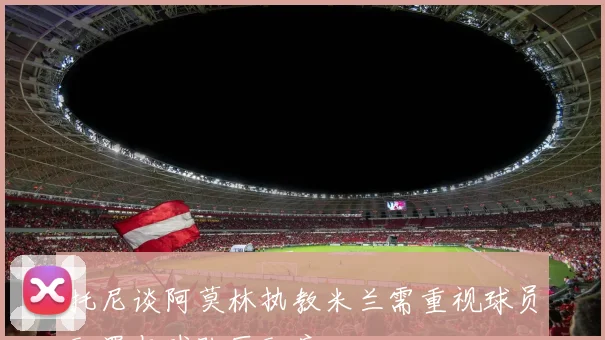 托尼谈阿莫林执教米兰需重视球员配置与球队匹配度