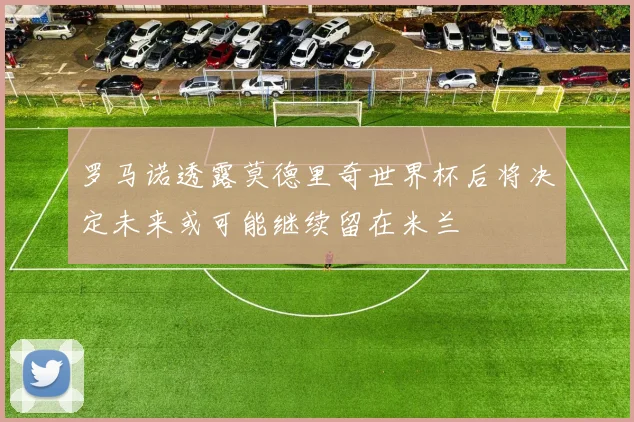 罗马诺透露莫德里奇世界杯后将决定未来或可能继续留在米兰