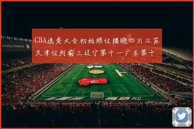 CBA选秀大会初始顺位揭晓四川江苏天津位列前三辽宁第十一广东第十六