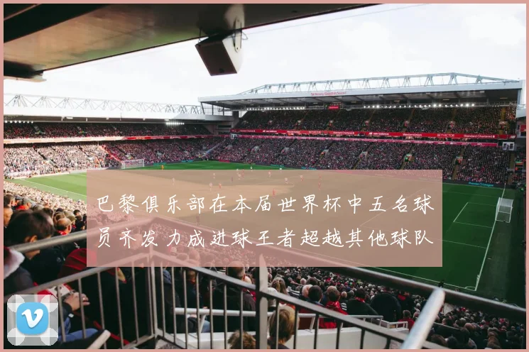 巴黎俱乐部在本届世界杯中五名球员齐发力成进球王者超越其他球队