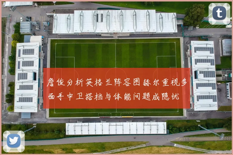 詹俊分析英格兰阵容图赫尔重视多面手中卫搭档与体能问题成隐忧